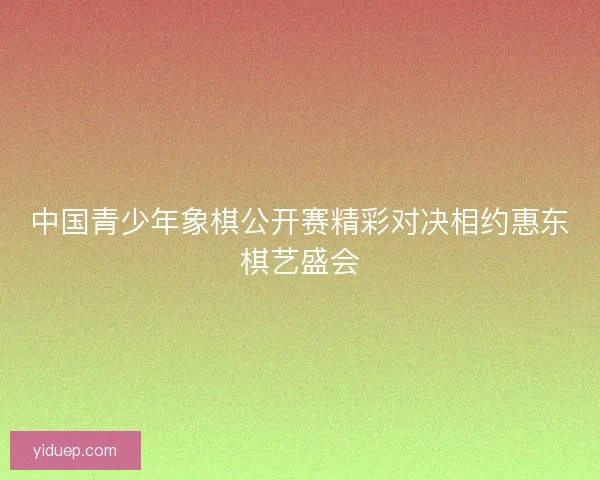 中国青少年象棋公开赛精彩对决相约惠东棋艺盛会