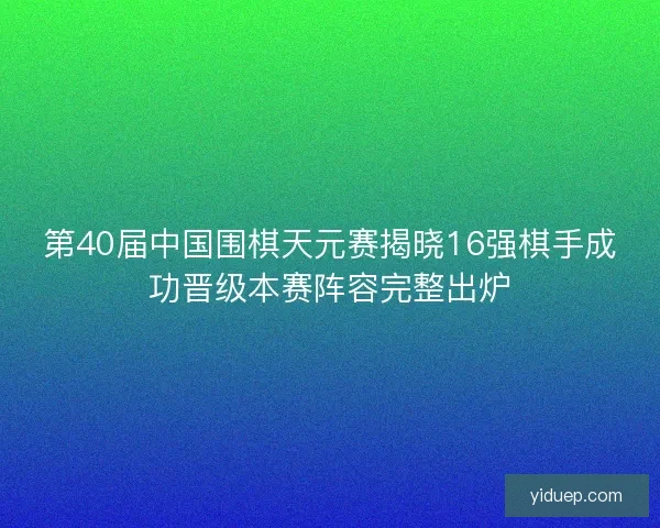 第40届中国围棋天元赛揭晓16强棋手成功晋级本赛阵容完整出炉